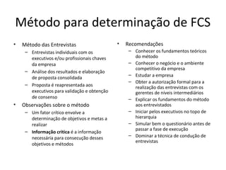 Método para determinação de FCS
• Método das Entrevistas
– Entrevistas individuais com os
executivos e/ou profissionais chaves
da empresa
– Análise dos resultados e elaboração
de proposta consolidada
– Proposta é reapresentada aos
executivos para validação e obtenção
de consenso
• Observações sobre o método
– Um fator crítico envolve a
determinação de objetivos e metas a
realizar
– Informação critica é a informação
necessária para consecução desses
objetivos e métodos
• Recomendações
– Conhecer os fundamentos teóricos
do método
– Conhecer o negócio e o ambiente
competitivo da empresa
– Estudar a empresa
– Obter a autorização formal para a
realização das entrevistas com os
gerentes de níveis intermediários
– Explicar os fundamentos do método
aos entrevistados
– Iniciar pelos executivos no topo de
hierarquia
– Simular bem o questionário antes de
passar a fase de execução
– Dominar a técnica de condução de
entrevistas
 