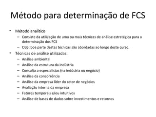 Método para determinação de FCS
• Método analítico
– Consiste da utilização de uma ou mais técnicas de análise estratégica para a
determinação dos FCS
– OBS: boa parte destas técnicas são abordadas ao longo deste curso.
• Técnicas de análise utilizadas:
– Análise ambiental
– Análise da estrutura da indústria
– Consulta a especialistas (na indústria ou negócio)
– Análise da concorrência
– Análise da empresa líder do setor de negócios
– Avaliação interna da empresa
– Fatores temporais e/ou intuitivos
– Análise de bases de dados sobre investimentos e retornos
 