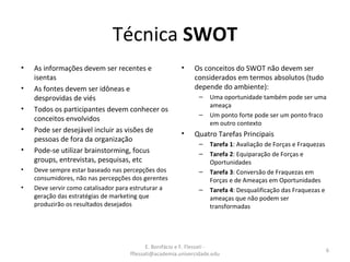 E. Bonifácio e F. Flessati -
fflessati@academia.univercidade.edu
6
Técnica SWOT
• As informações devem ser recentes e
isentas
• As fontes devem ser idôneas e
desprovidas de viés
• Todos os participantes devem conhecer os
conceitos envolvidos
• Pode ser desejável incluir as visões de
pessoas de fora da organização
• Pode-se utilizar brainstorming, focus
groups, entrevistas, pesquisas, etc
• Deve sempre estar baseado nas percepções dos
consumidores, não nas percepções dos gerentes
• Deve servir como catalisador para estruturar a
geração das estratégias de marketing que
produzirão os resultados desejados
• Os conceitos do SWOT não devem ser
considerados em termos absolutos (tudo
depende do ambiente):
– Uma oportunidade também pode ser uma
ameaça
– Um ponto forte pode ser um ponto fraco
em outro contexto
• Quatro Tarefas Principais
– Tarefa 1: Avaliação de Forças e Fraquezas
– Tarefa 2: Equiparação de Forças e
Oportunidades
– Tarefa 3: Conversão de Fraquezas em
Forças e de Ameaças em Oportunidades
– Tarefa 4: Desqualificação das Fraquezas e
ameaças que não podem ser
transformadas
 