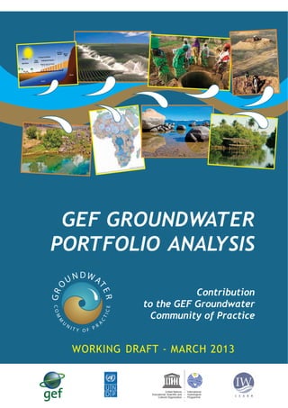 DWA
R

GR

UN

TE

O

GEF GROUNDWATER
PORTFOLIO ANALYSIS

M

CT

ICE

COM

U

NI

R
TY OF P

A

Contribution
to the GEF Groundwater
Community of Practice

WORKING DRAFT - MARCH 2013

United Nations
Educational, Scientiﬁc and
Cultural Organization

International
Hydrological
Programme

 