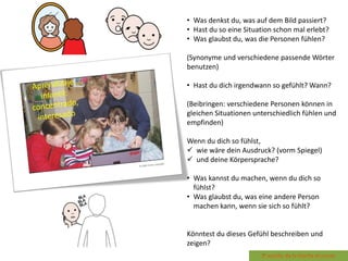 • Was denkst du, was auf dem Bild passiert?
• Hast du so eine Situation schon mal erlebt?
• Was glaubst du, was die Personen fühlen?
(Synonyme und verschiedene passende Wörter
benutzen)
• Hast du dich irgendwann so gefühlt? Wann?
(Beibringen: verschiedene Personen können in
gleichen Situationen unterschiedlich fühlen und
empfinden)
Wenn du dich so fühlst,
 wie wäre dein Ausdruck? (vorm Spiegel)
 und deine Körpersprache?
• Was kannst du machen, wenn du dich so
fühlst?
• Was glaubst du, was eine andere Person
machen kann, wenn sie sich so fühlt?
Könntest du dieses Gefühl beschreiben und
zeigen?
 