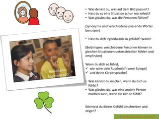 • Was denkst du, was auf dem Bild passiert?
• Hast du so eine Situation schon mal erlebt?
• Was glaubst du, was die Personen fühlen?
(Synonyme und verschiedene passende Wörter
benutzen)
• Hast du dich irgendwann so gefühlt? Wann?
(Beibringen: verschiedene Personen können in
gleichen Situationen unterschiedlich fühlen und
empfinden)
Wenn du dich so fühlst,
 wie wäre dein Ausdruck? (vorm Spiegel)
 und deine Körpersprache?
• Was kannst du machen, wenn du dich so
fühlst?
• Was glaubst du, was eine andere Person
machen kann, wenn sie sich so fühlt?
Könntest du dieses Gefühl beschreiben und
zeigen?
 