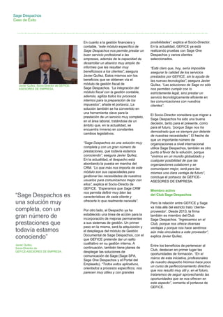 Sage Despachos
Caso de Éxito
posibilidades”, explica el Socio-Director.
En la actualidad, GEFICE ya está
realizando pruebas con Sage One
Despachos y varios clientes
seleccionados.
“Está claro que, hoy, sería imposible
asegurar la calidad de los servicios
prestados por GEFICE, sin la ayuda de
las nuevas tecnologías”, asegura Javier
Quílez. “Las soluciones de Sage no sólo
nos permiten cumplir con lo
estrictamente legal, sino prestar un
servicio tecnológicamente eficiente en
las comunicaciones con nuestros
clientes”.
El Socio-Director considera que migrar a
Sage Despachos ha sido una buena
decisión, tanto para el presente, como
para el futuro, “porque Sage nos ha
demostrado que va siempre por delante
de nuestras necesidades”. El hecho de
que un importante número de
organizaciones a nivel internacional
utilice Sage Despachos, también es otro
punto a favor de la solución, porque
“vivimos en un mundo globalizado y
cualquier posibilidad de que las
organizaciones colaboren y se
comuniquen mejor, será para las
mismas una clara ventaja de futuro”,
concluye el portavoz de GEFICE-
ASESORES DE EMPRESA.
Miembro activo
del Club Sage Despachos
Pero la relación entre GEFICE y Sage
va más allá del estricto trato ‘cliente-
proveedor’. Desde 2013, la firma
también es miembro del Club
Sage Despachos. “Ingresamos en el
Club, porque nos ofrece diversas
ventajas y porque nos hace sentirnos
aún más vinculados a este proveedor”,
explica Javier Quílez.
Entre los beneficios de pertenecer al
Club, destacan en primer lugar las
oportunidades de formación. “En el
marco de esta iniciativa, profesionales
de nuestro despacho hicimos hace poco
un curso de perfeccionamiento directivo
que nos resultó muy útil y, en el futuro,
trataremos de seguir aprovechando las
oportunidades que se nos ofrecen en
este aspecto”, comenta el portavoz de
GEFICE.
“Sage Despachos es
una solución muy
completa, con un
gran número de
prestaciones que
todavía estamos
conociendo”
Javier Quílez,
Socio-Director de
GEFICE-ASESORES DE EMPRESA.
Javier Quílez, Socio-Director de GEFICE-
ASESORES DE EMPRESA.
En cuanto a la gestión financiera y
contable, “este módulo específico de
Sage Despachos nos permite prestar un
buen servicio profesional a las
empresas, además de la capacidad de
desarrollar un abanico muy amplio de
informes que les resultan muy
beneficiosos a los clientes”, asegura
Javier Quílez. Estos mismos son los
beneficios que se obtienen vía el
módulo de gestión fiscal de
Sage Despachos. “La integración del
módulo fiscal con la gestión contable,
además, agiliza todos los procesos
internos para la preparación de los
impuestos”, añade el portavoz. La
solución también se ha convertido en
una herramienta clave para la
prestación de un servicio muy completo,
en el área laboral, tratándose de un
ámbito que, en la actualidad, se
encuentra inmerso en constantes
cambios legislativos.
“Sage Despachos es una solución muy
completa y con un gran número de
prestaciones, que todavía estamos
conociendo”, asegura Javier Quílez.
En la actualidad, el despacho está
abordando la puesta en marcha del
CRM. “Lo que más nos importa de este
módulo son sus capacidades para
gestionar las necesidades de nuestros
usuarios para comunicarnos mejor con
ellos”, explica el Socio-Directo de
GEFICE. “Esperamos que Sage CRM
nos permita definir muy bien las
características de cada cliente y
ofrecerle lo que realmente necesita”.
Por otro lado, el Despacho ya ha
establecido una línea de acción para la
incorporación de mejoras permanentes
a sus sistemas de gestión. Un primer
paso en la misma, será la adquisición y
el despliegue del módulo de Gestión
Documental de Sage Despachos, con el
que GEFICE pretende dar un salto
cualitativo en su gestión interna. A
continuación, también tiene planes de
desplegar las soluciones de
comunicación de Sage (Sage SPA,
Sage One Despachos y el Portal del
Empleado). “Todos estos aplicativos,
orientados a procesos específicos, nos
parecen muy útiles y con grandes
 