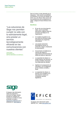Sage Despachos
Caso de Éxito
Pero sin duda, la más valorada por el
Despacho, “está siendo la posibilidad
de participar en los foros de debate, de
tener voz y de ofrecer ideas acerca de
las prestaciones de los programas de
Sage”, asegura el Socio-Director de la
firma.
Beneficios
 El uso de una única base de
datos, que ha permitido
estructurar y agilizar todos los
procesos de trabajo en la
organización.
 Un modelo de gestión en el
que todos los procesos están
soportados por programas
informáticos.
 Las propias soluciones
tecnológicas marcan un
protocolo a seguir, erradicando
la improvisación.
 Conocimiento al detalle de la
marcha del negocio y
seguimiento pormenorizado de
todas las tareas en ejecución.
 La capacidad de obtener un
amplio abanico de informes, en
el área contable y financiera,
muy útiles para los clientes.
 Agilidad en la preparación de
impuestos, con la integración
de los módulos contable y
fiscal.
 La capacidad de ofrecer un
servicio muy completo en el
área laboral, inmersa en
constantes cambios
legislativos.
“Las soluciones de
Sage nos permiten
cumplir no sólo con
lo estrictamente legal,
sino prestar un
servicio
tecnológicamente
eficiente en las
comunicaciones con
nuestros clientes”
Javier Quílez,
Socio-Director de
GEFICE-ASESORES DE EMPRESA.
Si deseas más información
sobre los productos y
servicios de Sage, puedes
ponerte en contacto con
nosotros en el 902 01 34 49,
enviando un email a
despachos.es@sage.com o
entrando en www.sage.es Si deseas más información sobre
GEFICE, S.L., visita www.gefice.com
 