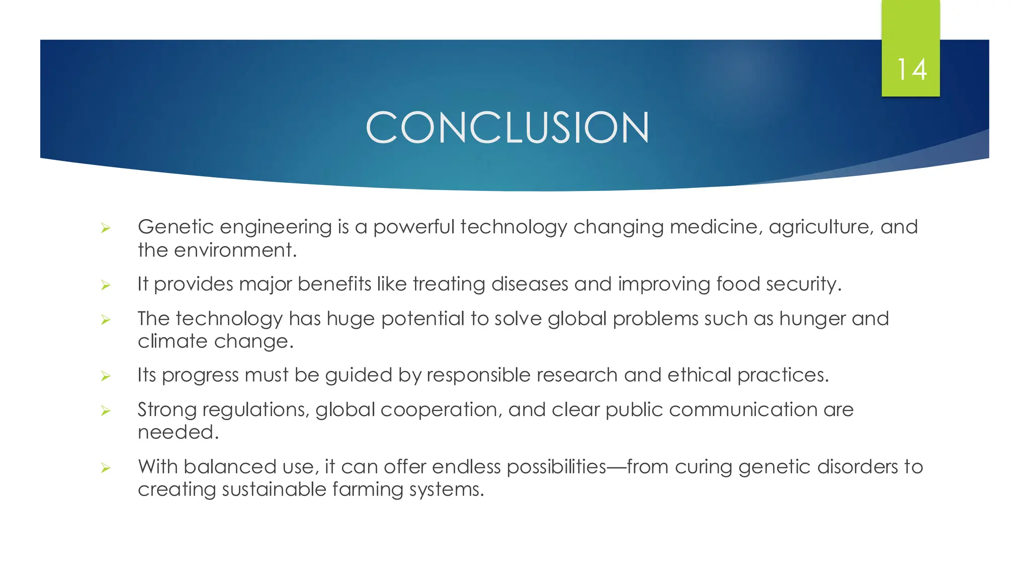 CONCLUSION
➢ Genetic engineering is a powerful technology changing medicine, agriculture, and
the environment.
➢ It provides major benefits like treating diseases and improving food security.
➢ The technology has huge potential to solve global problems such as hunger and
climate change.
➢ Its progress must be guided by responsible research and ethical practices.
➢ Strong regulations, global cooperation, and clear public communication are
needed.
➢ With balanced use, it can offer endless possibilities—from curing genetic disorders to
creating sustainable farming systems.
14
 