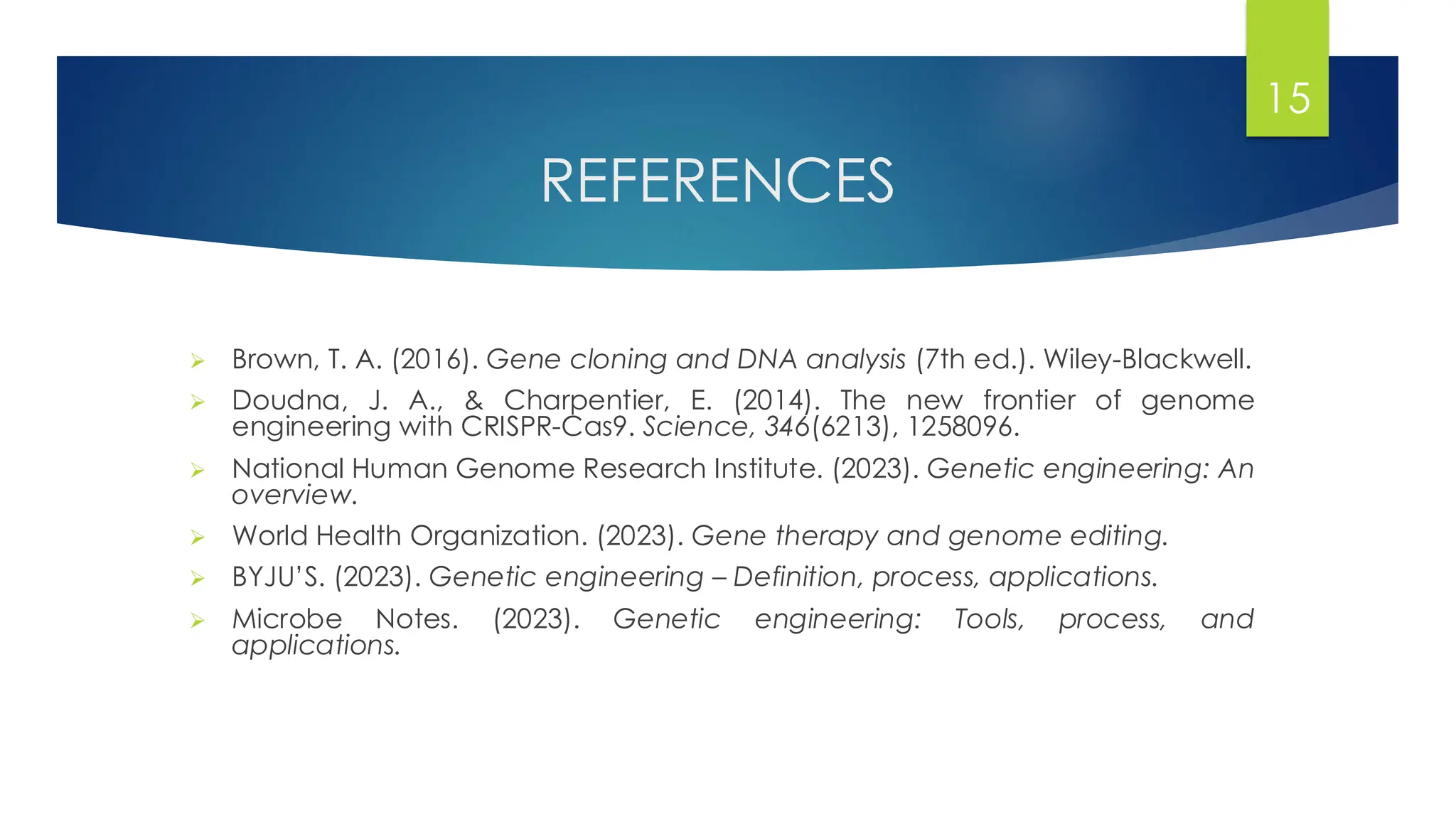 REFERENCES
➢ Brown, T. A. (2016). Gene cloning and DNA analysis (7th ed.). Wiley-Blackwell.
➢ Doudna, J. A., & Charpentier, E. (2014). The new frontier of genome
engineering with CRISPR-Cas9. Science, 346(6213), 1258096.
➢ National Human Genome Research Institute. (2023). Genetic engineering: An
overview.
➢ World Health Organization. (2023). Gene therapy and genome editing.
➢ BYJU’S. (2023). Genetic engineering – Definition, process, applications.
➢ Microbe Notes. (2023). Genetic engineering: Tools, process, and
applications.
15
 