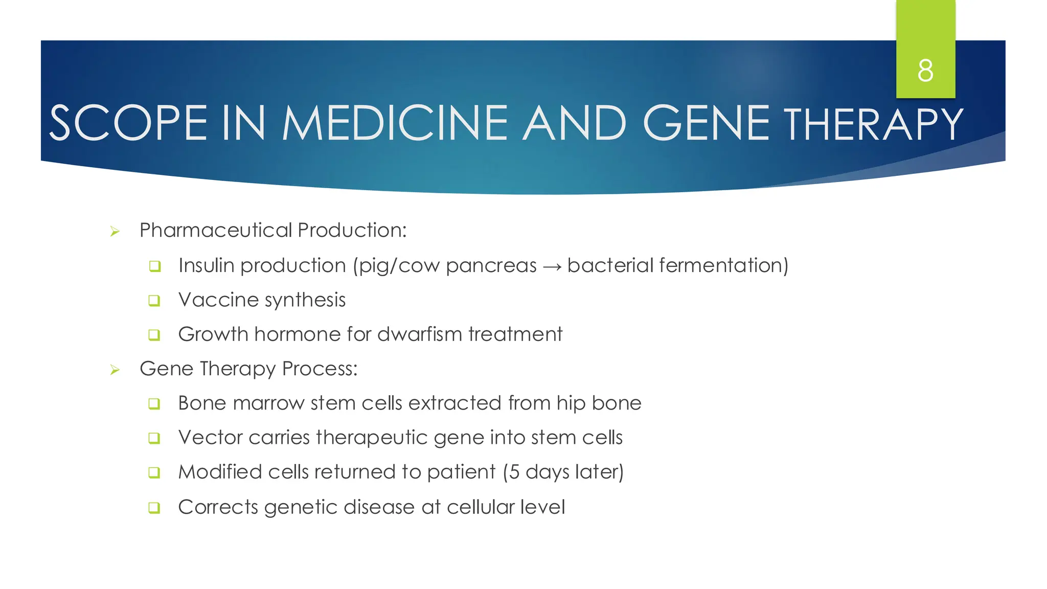 SCOPE IN MEDICINE AND GENE THERAPY
➢ Pharmaceutical Production:
❑ Insulin production (pig/cow pancreas → bacterial fermentation)
❑ Vaccine synthesis
❑ Growth hormone for dwarfism treatment
➢ Gene Therapy Process:
❑ Bone marrow stem cells extracted from hip bone
❑ Vector carries therapeutic gene into stem cells
❑ Modified cells returned to patient (5 days later)
❑ Corrects genetic disease at cellular level
8
 