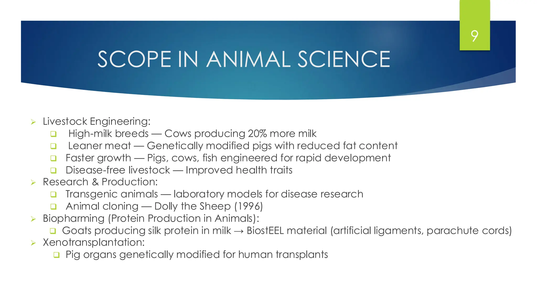 SCOPE IN ANIMAL SCIENCE
➢ Livestock Engineering:
❑ High-milk breeds — Cows producing 20% more milk
❑ Leaner meat — Genetically modified pigs with reduced fat content
❑ Faster growth — Pigs, cows, fish engineered for rapid development
❑ Disease-free livestock — Improved health traits
➢ Research & Production:
❑ Transgenic animals — laboratory models for disease research
❑ Animal cloning — Dolly the Sheep (1996)
➢ Biopharming (Protein Production in Animals):
❑ Goats producing silk protein in milk → BiostEEL material (artificial ligaments, parachute cords)
➢ Xenotransplantation:
❑ Pig organs genetically modified for human transplants
9
 