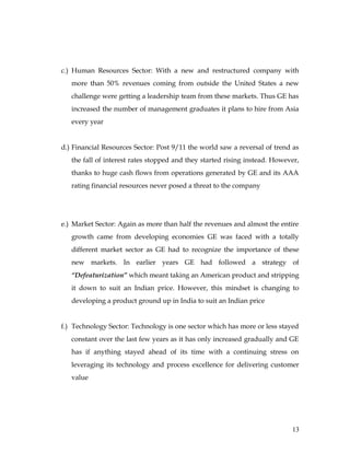 c.) Human Resources Sector: With a new and restructured company with
   more than 50% revenues coming from outside the United States a new
   challenge were getting a leadership team from these markets. Thus GE has
   increased the number of management graduates it plans to hire from Asia
   every year


d.) Financial Resources Sector: Post 9/11 the world saw a reversal of trend as
   the fall of interest rates stopped and they started rising instead. However,
   thanks to huge cash flows from operations generated by GE and its AAA
   rating financial resources never posed a threat to the company




e.) Market Sector: Again as more than half the revenues and almost the entire
   growth came from developing economies GE was faced with a totally
   different market sector as GE had to recognize the importance of these
   new markets. In earlier years GE had followed a strategy of
   “Defeaturization” which meant taking an American product and stripping
   it down to suit an Indian price. However, this mindset is changing to
   developing a product ground up in India to suit an Indian price


f.) Technology Sector: Technology is one sector which has more or less stayed
   constant over the last few years as it has only increased gradually and GE
   has if anything stayed ahead of its time with a continuing stress on
   leveraging its technology and process excellence for delivering customer
   value




                                                                            13
 