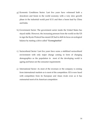 g.) Economic Conditions Sector: Last five years have witnessed both a
   slowdown and boom in the world economy with a very slow growth
   phase in the industrial world post 9/11 and then a boom lead by China
   and India


h.) Government Sector: The government sector inside the United States has
   stayed stable. However, the increasing pressure from the world on the US
   to sign the Kyoto Protocol has meant GE had to shift its focus on ecological
   balance by starting a drive called “Ecomagination”




i.) Sociocultural Sector: Last five years have scene a stabilized sociocultural
   environment with only major change coming in form of changing
   demographics as the population in       most of the developing world is
   ageing and hence are the consumer requirements


j.) International Sector: As most of the revenues or the company is coming
   from international markets so is most of the competition. GE is now faced
   with competition from its European and Asian rivals even as it has
   outsmarted most of its American competition




                                                                            14
 