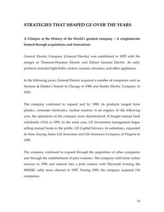 STRATEGIES THAT SHAPED GE OVER THE YEARS


A Glimpse at the History of the World’s greatest company – A conglomerate
formed through acquisitions and innovations


General Electric Company (General Electric) was established in 1892 with the
merger of Thomson-Houston Electric and Edison General Electric. Its early
products included light bulbs, motors, toasters, elevators, and other appliances.


In the following years, General Electric acquired a number of companies such as
Siemens & Halske’s branch in Chicago in 1900 and Stanlet Electric Company in
1903.


The company continued to expand and by 1980, its products ranged from
plastics, consumer electronics, nuclear reactors, to jet engines. In the following
year, the operations of the company were decentralized. It bought mutual fund
wholesaler GNA in 1993. In the same year, GE Investment management began
selling mutual funds to the public. GE Capital Services, its subsidiary, expanded
its lines, buying Amex Life Insurance and Life Insurance Company of Virginia in
1995.


The company continued to expand through the acquisition of other companies
and through the establishment of joint ventures. The company sold Genie online
services in 1996 and entered into a joint venture with Microsoft forming the
MSNBC cable news channel in 1997. During 1999, the company acquired 134
companies.




                                                                                    16
 