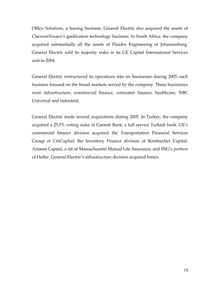Office Solutions, a leasing business. General Electric also acquired the assets of
ChevronTexaco’s gasification technology business. In South Africa, the company
acquired substantially all the assets of Fluidex Engineering of Johannesburg.
General Electric sold its majority stake in its GE Capital International Services
unit in 2004.


General Electric restructured its operations into six businesses during 2005; each
business focused on the broad markets served by the company. These businesses
were infrastructure, commercial finance, consumer finance, healthcare, NBC
Universal and industrial.


General Electric made several acquisitions during 2005. In Turkey, the company
acquired a 25.5% voting stake in Garanti Bank, a full service Turkish bank. GE’s
commercial finance division acquired the Transportation Financial Services
Group of CitiCapital; the Inventory Finance division of Bombardier Capital;
Antares Capital, a nit of Massachusetts Mutual Life Insurance; and ING’s portion
of Heller. General Electric’s infrastructure division acquired Ionics.




                                                                               18
 
