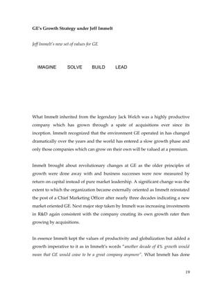 GE’s Growth Strategy under Jeff Immelt


Jeff Immelt’s new set of values for GE




   IMAGINE          SOLVE         BUILD   LEAD




What Immelt inherited from the legendary Jack Welch was a highly productive
company which has grown through a spate of acquisitions ever since its
inception. Immelt recognized that the environment GE operated in has changed
dramatically over the years and the world has entered a slow growth phase and
only those companies which can grow on their own will be valued at a premium.


Immelt brought about revolutionary changes at GE as the older principles of
growth were done away with and business successes were now measured by
return on capital instead of pure market leadership. A significant change was the
extent to which the organization became externally oriented as Immelt reinstated
the post of a Chief Marketing Officer after nearly three decades indicating a new
market oriented GE. Next major step taken by Immelt was increasing investments
in R&D again consistent with the company creating its own growth rater then
growing by acquisitions.


In essence Immelt kept the values of productivity and globalization but added a
growth imperative to it as in Immelt’s words “another decade of 4% growth would
mean that GE would cease to be a great company anymore”. What Immelt has done



                                                                              19
 