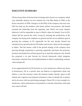 EXECUTIVE SUMMARY

GE has always been at the fore front of change and is known as a company which
very cheerfully destroys its own creations be it the Blue Books of 1950s or the
Sector executives of 1970s. Change is in the DNA of the company and every new
CEO has kept up the tradition with timely policies and practices. Jeff Immelt
assumed the leadership from the legendary Jack Welch and many skeptics
believed it will be impossible to step in Welch’s shoes for Immelt. True to GE’s
culture Jeff has proved the critics wrong by retaining the productivity of the
company but laying more emphasis on growth and has set an ambitious goal of
growing the company at 8% organically for the next decade. Immelt has
introduced new growth traits for GE leaders and set new values for the managers
to follow. This has meant a shift in the growth strategy of the company from
growing through acquisitions to growing organically and hence the processes,
practices and people have all bean geared up to meet this audacious aim. Immelt
has proposed a six part Execute for Growth framework which integrates
innovation, customer focus and implementation to deliver outstanding customer
value and growth.


At an organizational level GE functions as a true meritocracy without any layers
of bureaucracy. GE as a practice does not believes in organization charts and
follows a very flat structure where the business leaders directly report to Jeff
Immelt and a rigorous and frequent evaluation is done to identify the A players
and to do away with non performing managers. Hence GE is a true example of a
meritocracy where performance not potential or seniority determines what path
your career will take




                                                                               2
 