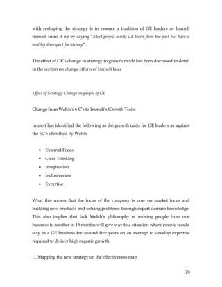 with reshaping the strategy is in essence a tradition of GE leaders as Immelt
himself sums it up by saying “Most people inside GE learn from the past but have a
healthy disrespect for history”.


The effect of GE’s change in strategy to growth mode has been discussed in detail
in the section on change efforts of Immelt later




Effect of Strategy Change on people of GE


Change from Welch’s 6 C’s to Immelt’s Growth Traits


Immelt has identified the following as the growth traits for GE leaders as against
the 6C’s identified by Welch


   •   External Focus
   •   Clear Thinking
   •   Imagination
   •   Inclusiveness
   •   Expertise


What this means that the focus of the company is now on market focus and
building new products and solving problems through expert domain knowledge.
This also implies that Jack Welch’s philosophy of moving people from one
business to another in 18 months will give way to a situation where people would
stay in a GE business for around five years on an average to develop expertise
required to deliver high organic growth.


… Mapping the new strategy on the effectiveness map


                                                                                20
 