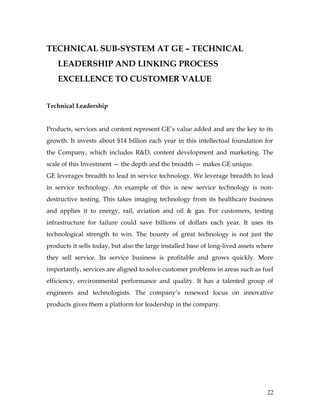 TECHNICAL SUB-SYSTEM AT GE – TECHNICAL
    LEADERSHIP AND LINKING PROCESS
    EXCELLENCE TO CUSTOMER VALUE


Technical Leadership


Products, services and content represent GE’s value added and are the key to its
growth. It invests about $14 billion each year in this intellectual foundation for
the Company, which includes R&D, content development and marketing. The
scale of this Investment — the depth and the breadth — makes GE unique.
GE leverages breadth to lead in service technology. We leverage breadth to lead
in service technology. An example of this is new service technology is non-
destructive testing. This takes imaging technology from its healthcare business
and applies it to energy, rail, aviation and oil & gas. For customers, testing
infrastructure for failure could save billions of dollars each year. It uses its
technological strength to win. The bounty of great technology is not just the
products it sells today, but also the large installed base of long-lived assets where
they sell service. Its service business is profitable and grows quickly. More
importantly, services are aligned to solve customer problems in areas such as fuel
efficiency, environmental performance and quality. It has a talented group of
engineers and technologists. The company’s renewed focus on innovative
products gives them a platform for leadership in the company.




                                                                                  22
 