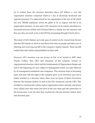 As is evident from the structure described above GE follows a very flat
organization structure composed which is a mix of divisional, functional and
regional structures. It is phenomenal for an organization of the size of GE which
has over 300,000 employees across the globe to be so organic and flat in its
organization structure. As seen above GE’s structure can be mainly described as a
divisional structure further each division follows a similar two tier structure and
thus any idea can reach as far as the CEO by just passing through 2 levels above.


The extent of GE’s flatness and wide span of control can be viewed from the fact
that the CEO spends as much as one-third of his time on people and takes care of
selecting and reviewing top 600 of the company’s leaders himself. These top 600
leaders then take similar responsibilities for their staff


However, GE’s structure was not always as flat. It all started in 1892 when
Charles Coffins, then CEO and Chairman of the company created an
organizational structure which laid the fundamentals of Organization Design and
lead to the beginning of a new subject in Management which was later followed
by all management institutions and companies. This structure kept on becoming
more and more tall and rigid as the company grew at an enormous pace and it
finally resulted in a structure where there were six layers of Sector Executives
between the business leaders of each of the GE’s businesses and the CEO. This
resulted in a bureaucratic culture and an organization where seniority and tenure
were valued more than merit and most of the new ideas got lost somewhere in
the bureaucracy or by the time they reached the relevant decision makers there
time had been past.




                                                                                25
 