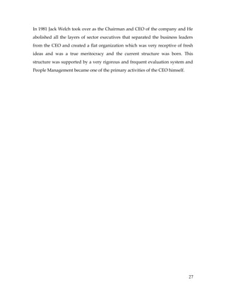 In 1981 Jack Welch took over as the Chairman and CEO of the company and He
abolished all the layers of sector executives that separated the business leaders
from the CEO and created a flat organization which was very receptive of fresh
ideas and was a true meritocracy and the current structure was born. This
structure was supported by a very rigorous and frequent evaluation system and
People Management became one of the primary activities of the CEO himself.




                                                                              27
 