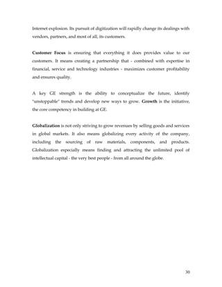 Internet explosion. Its pursuit of digitization will rapidly change its dealings with
vendors, partners, and most of all, its customers.


Customer Focus is ensuring that everything it does provides value to our
customers. It means creating a partnership that - combined with expertise in
financial, service and technology industries - maximizes customer profitability
and ensures quality.


A key GE strength is the ability to conceptualize the future, identify
"unstoppable" trends and develop new ways to grow. Growth is the initiative,
the core competency in building at GE.


Globalization is not only striving to grow revenues by selling goods and services
in global markets. It also means globalizing every activity of the company,
including   the   sourcing   of   raw    materials,   components,    and   products.
Globalization especially means finding and attracting the unlimited pool of
intellectual capital - the very best people - from all around the globe.




                                                                                  30
 