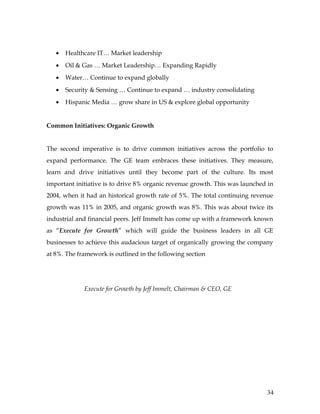 •   Healthcare IT… Market leadership
   •   Oil & Gas … Market Leadership… Expanding Rapidly
   •   Water… Continue to expand globally
   •   Security & Sensing … Continue to expand … industry consolidating
   •   Hispanic Media … grow share in US & explore global opportunity


Common Initiatives: Organic Growth


The second imperative is to drive common initiatives across the portfolio to
expand performance. The GE team embraces these initiatives. They measure,
learn and drive initiatives until they become part of the culture. Its most
important initiative is to drive 8% organic revenue growth. This was launched in
2004, when it had an historical growth rate of 5%. The total continuing revenue
growth was 11% in 2005, and organic growth was 8%. This was about twice its
industrial and financial peers. Jeff Immelt has come up with a framework known
as “Execute for Growth” which will guide the business leaders in all GE
businesses to achieve this audacious target of organically growing the company
at 8%. The framework is outlined in the following section




             Execute for Growth by Jeff Immelt, Chairman & CEO, GE




                                                                             34
 