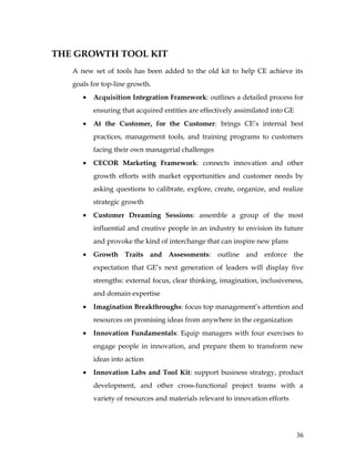 THE GROWTH TOOL KIT
   A new set of tools has been added to the old kit to help CE achieve its
   goals for top-line growth.
      •   Acquisition Integration Framework: outlines a detailed process for
          ensuring that acquired entities are effectively assimilated into GE
      •   At the Customer, for the Customer: brings CE’s internal best
          practices, management tools, and training programs to customers
          facing their own managerial challenges
      •   CECOR Marketing Framework: connects innovation and other
          growth efforts with market opportunities and customer needs by
          asking questions to calibrate, explore, create, organize, and realize
          strategic growth
      •   Customer Dreaming Sessions: assemble a group of the most
          influential and creative people in an industry to envision its future
          and provoke the kind of interchange that can inspire new plans
      •   Growth Traits and Assessments: outline and enforce the
          expectation that GE’s next generation of leaders will display five
          strengths: external focus, clear thinking, imagination, inclusiveness,
          and domain expertise
      •   Imagination Breakthroughs: focus top management’s attention and
          resources on promising ideas from anywhere in the organization
      •   Innovation Fundamentals: Equip managers with four exercises to
          engage people in innovation, and prepare them to transform new
          ideas into action
      •   Innovation Labs and Tool Kit: support business strategy, product
          development, and other cross-functional project teams with a
          variety of resources and materials relevant to innovation efforts




                                                                                36
 