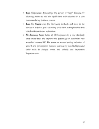 •   Lean Showcases: demonstrate the power of “lean” thinking by
    allowing people to see how cycle times were reduced in a core
    customer- facing business process
•   Lean Six Sigma: puts the Six Sigma methods and tools in the
    service of a critical goal—reducing cycle times in the processes that
    chiefly drive customer satisfaction
•   Net-Promoter Score: holds all GE businesses to a new standard:
    They must track and improve the percentage of customers who
    would recommend GE. The scores are seen as leading indicators of
    growth and performance; business teams apply lean Six Sigma and
    other tools to analyze scores and identify and implement
    improvements




                                                                      37
 