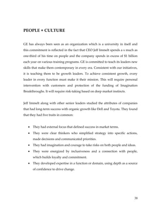 PEOPLE + CULTURE


GE has always been seen as an organization which is a university in itself and
this commitment is reflected in the fact that CEO Jeff Immelt spends a s much as
one-third of his time on people and the company spends in excess of $1 billion
each year on various training programs. GE is committed to teach its leaders new
skills that make them contemporary in every era. Consistent with our initiatives,
it is teaching them to be growth leaders. To achieve consistent growth, every
leader in every function must make it their mission. This will require personal
intervention with customers and protection of the funding of Imagination
Breakthroughs. It will require risk-taking based on deep market instincts.


Jeff Immelt along with other senior leaders studied the attributes of companies
that had long-term success with organic growth like Dell and Toyota. They found
that they had five traits in common:


   •   They had external focus that defined success in market terms.
   •   They were clear thinkers who simplified strategy into specific actions,
       made decisions and communicated priorities.
   •   They had imagination and courage to take risks on both people and ideas.
   •   They were energized by inclusiveness and a connection with people,
       which builds loyalty and commitment.
   •   They developed expertise in a function or domain, using depth as a source
       of confidence to drive change.




                                                                              38
 