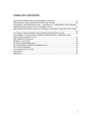 TABLE OF CONTENTS

CHANGING OPERATING ENVIRONMENT AND GE.................................................11
STRATEGIES THAT SHAPED GE OVER THE YEARS...............................................16
TECHNICAL SUB-SYSTEM AT GE – TECHNICAL LEADERSHIP AND LINKING
PROCESS EXCELLENCE TO CUSTOMER VALUE....................................................22
ORGANIZATION STRUCTURE AT GENERAL ELECTRIC AND ITS EVOLUTION
............................................................................................................................................24
CULTURAL SUB-SYSTEMS AND GROWTH INITIATIVES AT GE.........................28
JEFF IMMELT’S STRATEGIC GROWTH IMPERATIVES – DRIVING AND
MANAGING CHANGE AT GE........................................................................................31
THE GROWTH TOOL KIT ..............................................................................................36
PEOPLE + CULTURE.......................................................................................................38
GE STOCK PERFORMANCE .........................................................................................40
GE EXPANDING GROWTH OPPORTUNITY...............................................................41
TEN YEAR GROWTH......................................................................................................42
GE’S CHANGE CULTURE..............................................................................................43
EXCERPTS........................................................................................................................44
ABSTRACT.......................................................................................................................45




                                                                                                                                            4
 