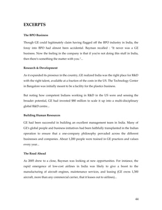 EXCERPTS

The BPO Business

Though GE could legitimately claim having flagged off the BPO industry in India, the
foray into BPO had almost been accidental. Bayman recalled : "It never was a GE
business. Now the feeling in the company is that if you're not doing this stuff in India,
then there's something the matter with you."...


Research & Development

As it expanded its presence in the country, GE realized India was the right place for R&D
with the right talent, available at a fraction of the costs in the US. The Technology Center
in Bangalore was initially meant to be a facility for the plastics business.


But noting how competent Indians working in R&D in the US were and sensing the
broader potential, GE had invested $80 million to scale it up into a multi-disciplinary
global R&D centre...


Building Human Resources

GE had been successful in building an excellent management team in India. Many of
GE's global people and business initiatives had been faithfully transplanted in the Indian
operation to ensure that a one-company philosophy pervaded across the different
businesses and companies. About 1,200 people were trained in GE practices and values
every year...


The Road Ahead

As 2005 drew to a close, Bayman was looking at new opportunities. For instance, the
rapid emergence of low-cost airlines in India was likely to give a boost to the
manufacturing of aircraft engines, maintenance services, and leasing (GE owns 1,300
aircraft, more than any commercial carrier, that it leases out to airlines)...




                                                                                         44
 