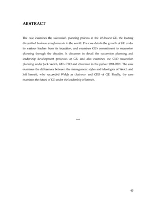 ABSTRACT


The case examines the succession planning process at the US-based GE, the leading
diversified business conglomerate in the world. The case details the growth of GE under
its various leaders from its inception, and examines GE's commitment to succession
planning through the decades. It discusses in detail the succession planning and
leadership development processes at GE, and also examines the CEO succession
planning under Jack Welch, GE's CEO and chairman in the period 1981-2001. The case
examines the differences between the management styles and ideologies of Welch and
Jeff Immelt, who succeeded Welch as chairman and CEO of GE. Finally, the case
examines the future of GE under the leadership of Immelt.




                                          ***




                                                                                    45
 