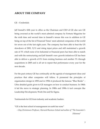 ABOUT THE COMPANY


GE – Credentials


Jeff Immelt’s fifth year in office as the Chairman and CEO of GE also saw GE
being crowned as the world’s most admired company by Fortune Magazine for
the sixth time and second time in Immelt’s tenure this was in addition to GE
being on top of the list of Financial Times’ most admired companies of the world
for seven out of the last eight years. The company has been able to beat the US
slowdown of 2001, 9/11 and rising input prices and still maintained a growth
rate of 5% which none of its Industrial or Financial peers has been able to match
and with the restructuring and Jeff Immelt’s new growth initiatives GE has been
able to deliver a growth of 8% from existing business and another 3% through
acquisitions in 2005 and is all set to repeat that performance every year for the
next decade.


For the past century GE has continually set the agenda of management ideas and
practices that other companies will follow. It pioneered the principles of
organization design in 1892 and in 1950s it produced the famous “Blue Books” –
Ultra detailed guide given to GE managers on how to conduct business. In 1960s
it led the move to strategic planning. In 1980s and 1990s it tool concepts like
Leadership Development, Work Out and Six Sigma.


Testimonials for GE from industry and academic leaders:


“GE is the best school of management on earth bar none”
  - Clay Christensen Professor, Harvard Business School and author of “The Innovator’s
                                                                      Dilemma”



                                                                                     5
 