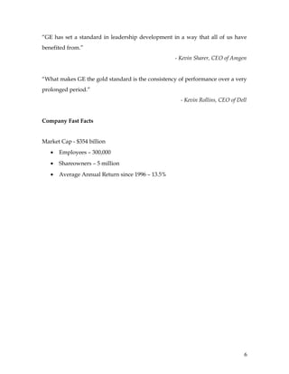 “GE has set a standard in leadership development in a way that all of us have
benefited from.”
                                                  - Kevin Sharer, CEO of Amgen


“What makes GE the gold standard is the consistency of performance over a very
prolonged period.”
                                                    - Kevin Rollins, CEO of Dell


Company Fast Facts


Market Cap - $354 billion
   •   Employees – 300,000
   •   Shareowners – 5 million
   •   Average Annual Return since 1996 – 13.5%




                                                                               6
 