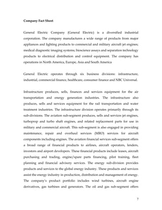 Company Fact Sheet


General Electric Company (General Electric) is a diversified industrial
corporation. The company manufactures a wide range of products from major
appliances and lighting products to commercial and military aircraft jet engines;
medical diagnostic imaging systems; bioscience assays and separation technology
products to electrical distribution and control equipment. The company has
operations in North America, Europe, Asia and South America


General Electric operates through six business divisions: infrastructure,
industrial, commercial finance, healthcare, consumer finance and NBC Universal.


Infrastructure produces, sells, finances and services equipment for the air
transportation and energy generation industries. The infrastructure also
produces, sells and services equipment for the rail transportation and water
treatment industries. The infrastructure division operates primarily through its
sub-divisions. The aviation sub-segment produces, sells and services jet engines,
turboprop and turbo shaft engines, and related replacement parts for use in
military and commercial aircraft. This sub-segment is also engaged in providing
maintenance, repair and overhaul services (MRO) services for aircraft
components including engines. The aviation financial services sub-segment offers
a broad range of financial products to airlines, aircraft operators, lenders,
investors and airport developers. These financial products include leases, aircraft
purchasing and trading, engine/spare parts financing, pilot training, fleet
planning and financial advisory services. The energy sub-division provides
products and services to the global energy industry. These products and services
assist the energy industry in production, distribution and management of energy.
The company’s product portfolio includes wind turbines, aircraft engine
derivatives, gas turbines and generators. The oil and gas sub-segment offers


                                                                                  7
 
