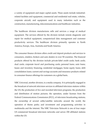 a variety of equipment and major capital assets. These assets include industrial-
related facilities and equipment, commercial and residential real estate, vehicles,
corporate aircraft, and equipment used in many industries such as the
construction, manufacturing, telecommunications and healthcare industries.


The healthcare division manufactures sells and services a range of medical
equipment. The services offered by the division include remote diagnostic and
repair for medical equipment, computerized data management and customer
productivity services. The healthcare division primarily operates in North
America, Europe, Asia, Australia and South America.


The consumer finance division offers credit and deposit products and services to
consumers, retailers, brokers and auto dealers in over 50 countries. The financial
products offered by the division include private-label credit cards; bank cards;
dual cards; corporate travel and purchasing cards; personal loans; auto loans;
leases and inventory financing; residential mortgages; home equity loans; debt
consolidation loans; current and savings accounts and insurance products related
to consumer finance offerings for customers on a global basis.


NBC Universal, another division, is a media company. It is principally engaged in
the broadcast of network television services to affiliated television stations within
the US; the production of live and recorded television programs; the production
and distribution of motion pictures; the operation, under licenses from the
Federal Communications Commission (FCC), of television broadcasting stations;
the ownership of several cable/satellite networks around the world; the
operation of theme parks; and investment and programming activities in
multimedia and the internet. The NBC Television Network is one of four major
US commercial broadcast television networks and serves 230 affiliated stations
within the US.


                                                                                   9
 