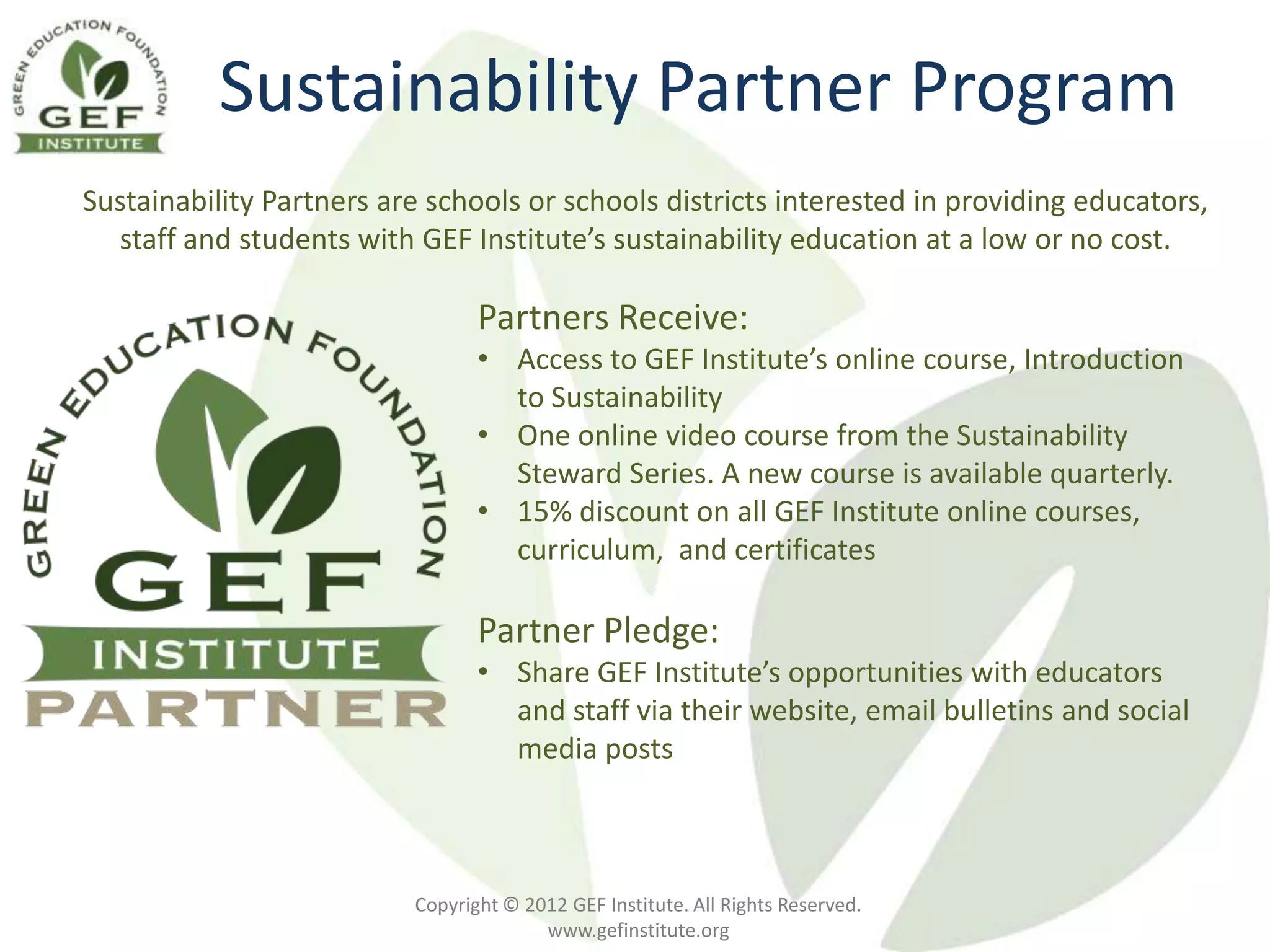 Sustainability Partner Program
Sustainability Partners are schools or schools districts interested in providing educators,
  staff and students with GEF Institute’s sustainability education at a low or no cost.

                                 Partners Receive:
                                 • Access to GEF Institute’s online course, Introduction
                                   to Sustainability
                                 • One online video course from the Sustainability
                                   Steward Series. A new course is available quarterly.
                                 • 15% discount on all GEF Institute online courses,
                                   curriculum, and certificates

                                 Partner Pledge:
                                 • Share GEF Institute’s opportunities with educators
                                   and staff via their website, email bulletins and social
                                   media posts



                          Copyright © 2012 GEF Institute. All Rights Reserved.
                                        www.gefinstitute.org
 