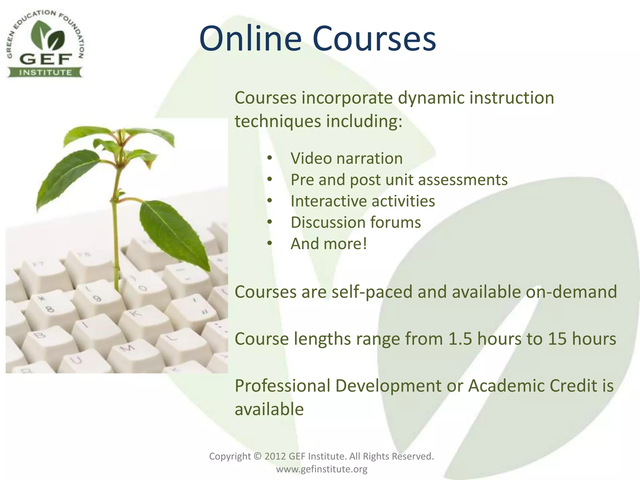 Online Courses
     Courses incorporate dynamic instruction
     techniques including:
             •    Video narration
             •    Pre and post unit assessments
             •    Interactive activities
             •    Discussion forums
             •    And more!

     Courses are self-paced and available on-demand

     Course lengths range from 1.5 hours to 15 hours

     Professional Development or Academic Credit is
     available

Copyright © 2012 GEF Institute. All Rights Reserved.
              www.gefinstitute.org
 