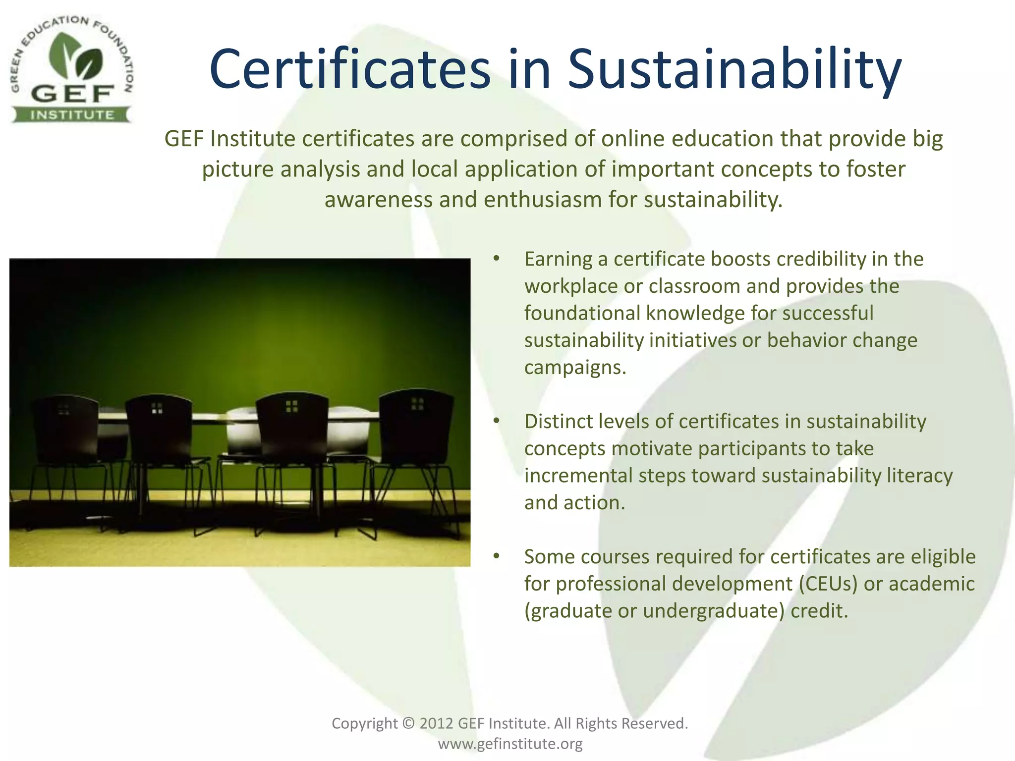 Certificates in Sustainability
GEF Institute certificates are comprised of online education that provide big
   picture analysis and local application of important concepts to foster
                awareness and enthusiasm for sustainability.

                                       •    Earning a certificate boosts credibility in the
                                            workplace or classroom and provides the
                                            foundational knowledge for successful
                                            sustainability initiatives or behavior change
                                            campaigns.

                                       •    Distinct levels of certificates in sustainability
                                            concepts motivate participants to take
                                            incremental steps toward sustainability literacy
                                            and action.

                                       •    Some courses required for certificates are eligible
                                            for professional development (CEUs) or academic
                                            (graduate or undergraduate) credit.



                Copyright © 2012 GEF Institute. All Rights Reserved.
                              www.gefinstitute.org
 