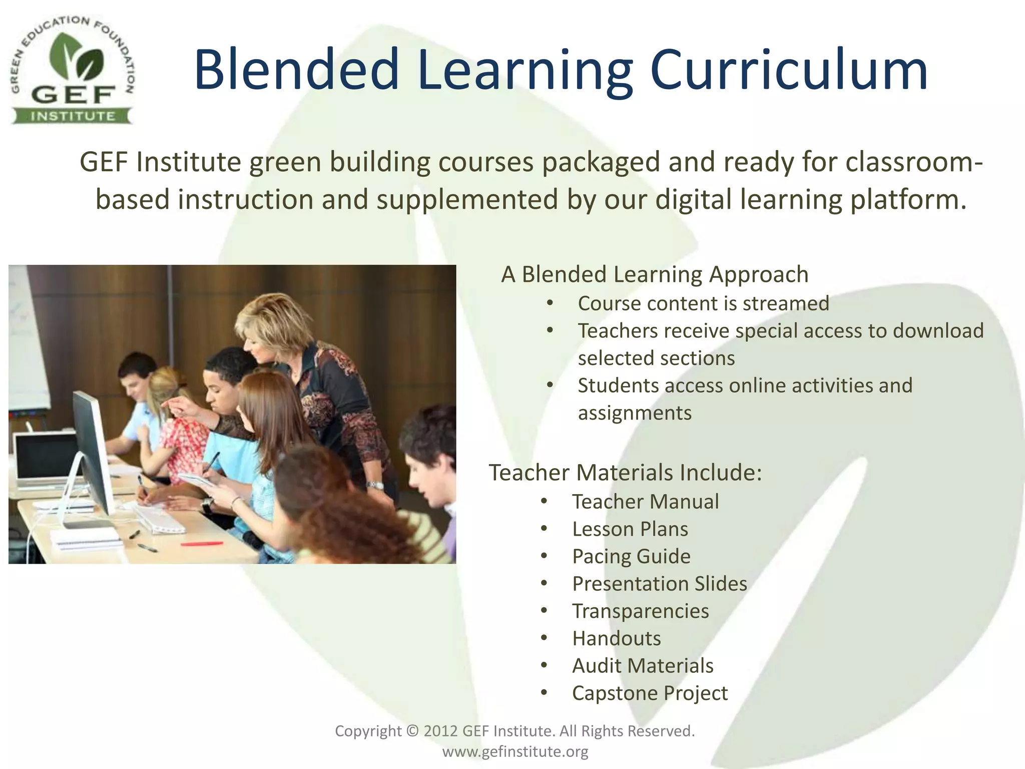 Blended Learning Curriculum
GEF Institute green building courses packaged and ready for classroom-
 based instruction and supplemented by our digital learning platform.

                                          A Blended Learning Approach
                                                 •    Course content is streamed
                                                 •    Teachers receive special access to download
                                                      selected sections
                                                 •    Students access online activities and
                                                      assignments

                                         Teacher Materials Include:
                                                •    Teacher Manual
                                                •    Lesson Plans
                                                •    Pacing Guide
                                                •    Presentation Slides
                                                •    Transparencies
                                                •    Handouts
                                                •    Audit Materials
                                                •    Capstone Project
                   Copyright © 2012 GEF Institute. All Rights Reserved.
                                 www.gefinstitute.org
 