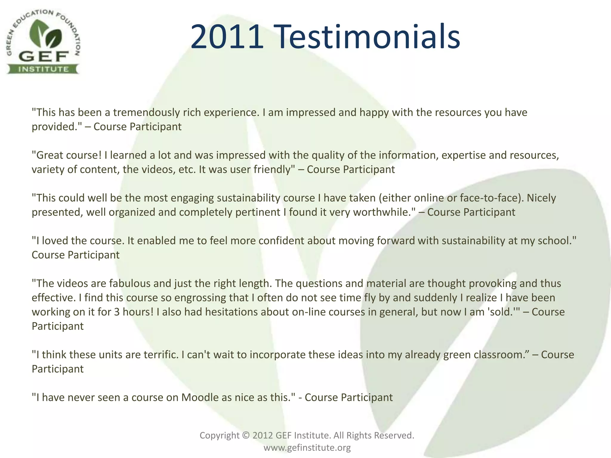 2011 Testimonials
"This has been a tremendously rich experience. I am impressed and happy with the resources you have
provided." – Course Participant

"Great course! I learned a lot and was impressed with the quality of the information, expertise and resources,
variety of content, the videos, etc. It was user friendly" – Course Participant

"This could well be the most engaging sustainability course I have taken (either online or face-to-face). Nicely
presented, well organized and completely pertinent I found it very worthwhile." – Course Participant

"I loved the course. It enabled me to feel more confident about moving forward with sustainability at my school."
Course Participant

"The videos are fabulous and just the right length. The questions and material are thought provoking and thus
effective. I find this course so engrossing that I often do not see time fly by and suddenly I realize I have been
working on it for 3 hours! I also had hesitations about on-line courses in general, but now I am 'sold.'" – Course
Participant

"I think these units are terrific. I can't wait to incorporate these ideas into my already green classroom.” – Course
Participant

"I have never seen a course on Moodle as nice as this." - Course Participant


                                    Copyright © 2012 GEF Institute. All Rights Reserved.
                                                  www.gefinstitute.org
 