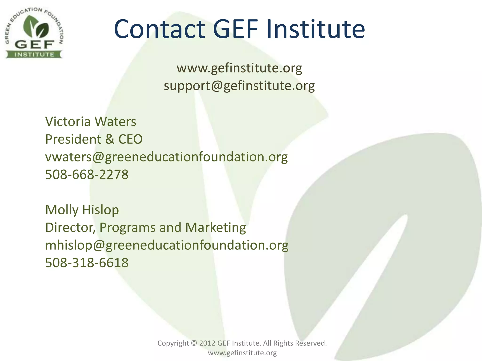 Contact GEF Institute
                   www.gefinstitute.org
                 support@gefinstitute.org

Victoria Waters
President & CEO
vwaters@greeneducationfoundation.org
508-668-2278

Molly Hislop
Director, Programs and Marketing
mhislop@greeneducationfoundation.org
508-318-6618




                Copyright © 2012 GEF Institute. All Rights Reserved.
                              www.gefinstitute.org
 
