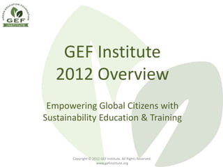 GEF Institute
   2012 Overview
 Empowering Global Citizens with
Sustainability Education & Training


       Copyright © 2012 GEF Institute. All Rights Reserved.
                     www.gefinstitute.org
 