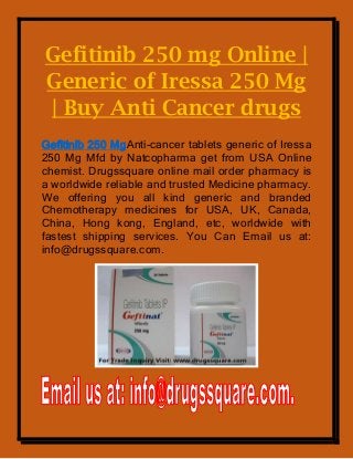 Gefitinib 250 mg Online |
Generic of Iressa 250 Mg
| Buy Anti Cancer drugs
Gefitinib 250 MgAnti-cancer tablets generic of Iressa
250 Mg Mfd by Natcopharma get from USA Online
chemist. Drugssquare online mail order pharmacy is
a worldwide reliable and trusted Medicine pharmacy.
We offering you all kind generic and branded
Chemotherapy medicines for USA, UK, Canada,
China, Hong kong, England, etc, worldwide with
fastest shipping services. You Can Email us at:
info@drugssquare.com.
 
