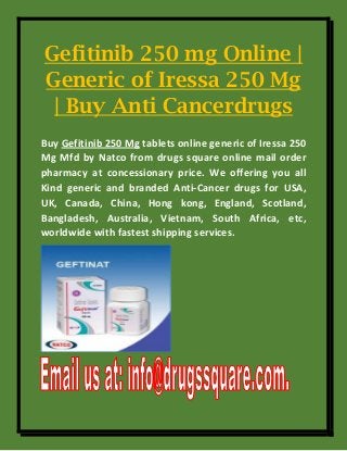 Gefitinib 250 mg Online |
Generic of Iressa 250 Mg
| Buy Anti Cancerdrugs
Buy Gefitinib 250 Mg tablets online generic of Iressa 250
Mg Mfd by Natco from drugs square online mail order
pharmacy at concessionary price. We offering you all
Kind generic and branded Anti-Cancer drugs for USA,
UK, Canada, China, Hong kong, England, Scotland,
Bangladesh, Australia, Vietnam, South Africa, etc,
worldwide with fastest shipping services.
 