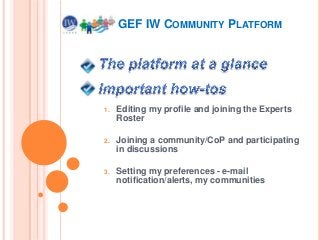 1. Editing my profile and joining the Experts
Roster
2. Joining a community/CoP and participating
in discussions
3. Setting my preferences - e-mail
notification/alerts, my communities
GEF IW COMMUNITY PLATFORM
 