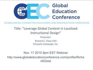 Title: “Leverage Global Content in Localized
Instructional Design”
Presenter:
Richard C. Close CEO
Chrysalis Campaign, Inc.
Nov. 17 2015 9pm EST Webinar
http://www.globaleducationconference.com/profile/Richa
rdClose
 