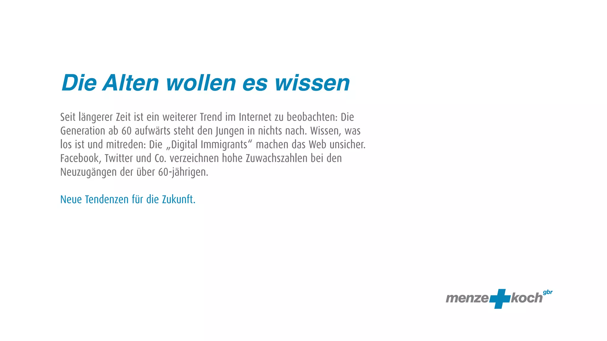 Die Alten wollen es wissen
Seit längerer Zeit ist ein weiterer Trend im Internet zu beobachten: Die
Generation ab 60 aufwärts steht den Jungen in nichts nach. Wissen, was
los ist und mitreden: Die „Digital Immigrants“ machen das Web unsicher.
Facebook, Twitter und Co. verzeichnen hohe Zuwachszahlen bei den
Neuzugängen der über 60-jährigen.

Neue Tendenzen für die Zukunft.
 