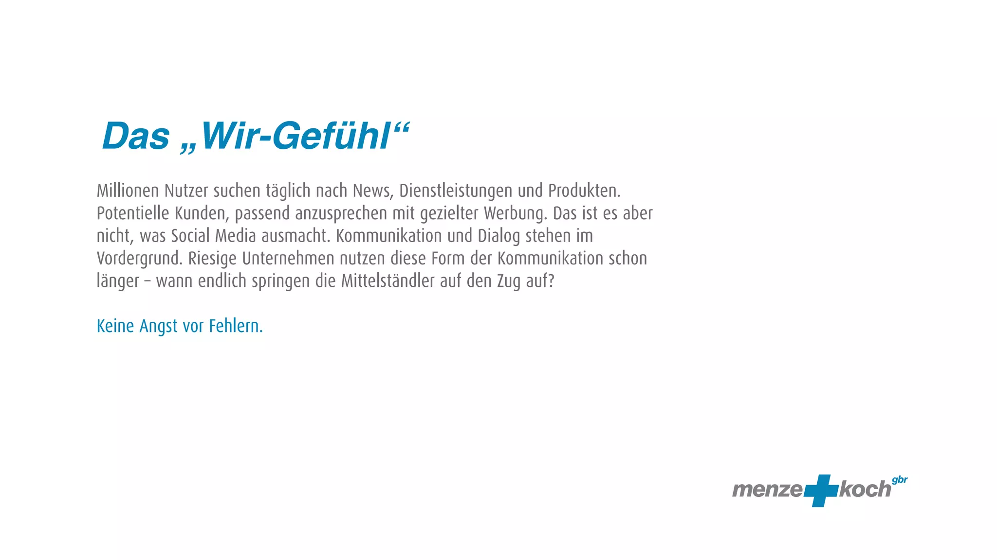 Das „Wir-Gefühl“
Millionen Nutzer suchen täglich nach News, Dienstleistungen und Produkten.
Potentielle Kunden, passend anzusprechen mit gezielter Werbung. Das ist es aber
nicht, was Social Media ausmacht. Kommunikation und Dialog stehen im
Vordergrund. Riesige Unternehmen nutzen diese Form der Kommunikation schon
länger – wann endlich springen die Mittelständler auf den Zug auf?

Keine Angst vor Fehlern.
 