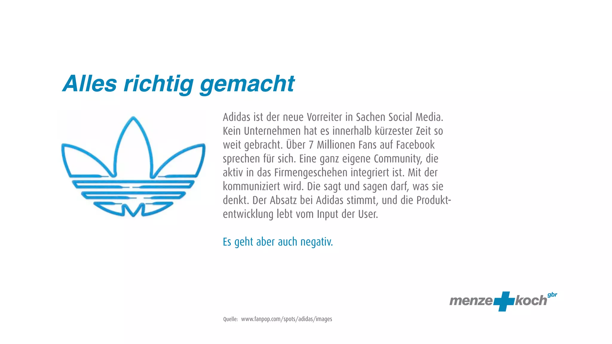 Alles richtig gemacht
              Adidas ist der neue Vorreiter in Sachen Social Media.
              Kein Unternehmen hat es innerhalb kürzester Zeit so
              weit gebracht. Über 7 Millionen Fans auf Facebook
              sprechen für sich. Eine ganz eigene Community, die
              aktiv in das Firmengeschehen integriert ist. Mit der
              kommuniziert wird. Die sagt und sagen darf, was sie
              denkt. Der Absatz bei Adidas stimmt, und die Produkt-
              entwicklung lebt vom Input der User.

              Es geht aber auch negativ.




              Quelle: www.fanpop.com/spots/adidas/images
 