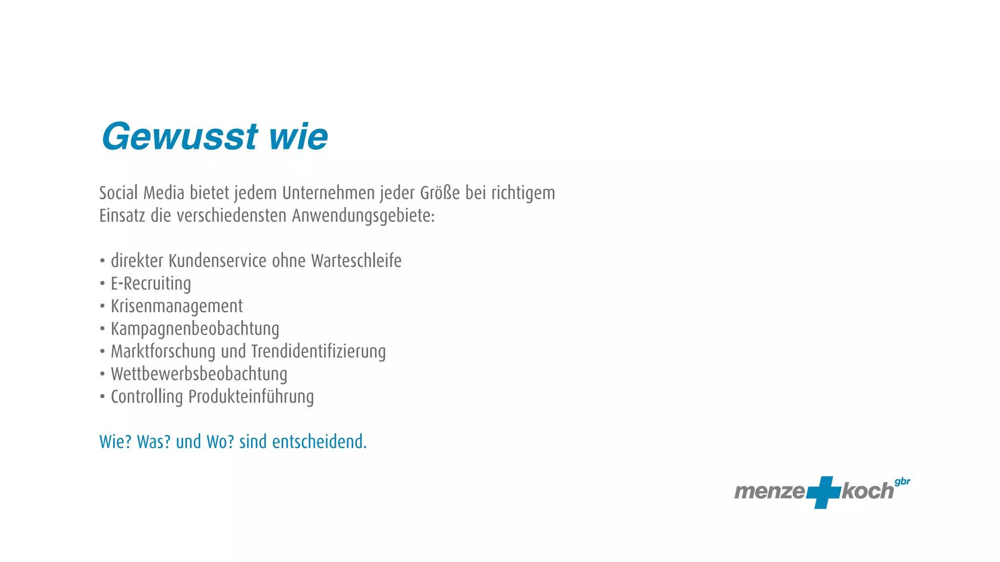 Gewusst wie
Social Media bietet jedem Unternehmen jeder Größe bei richtigem
Einsatz die verschiedensten Anwendungsgebiete:

• direkter Kundenservice ohne Warteschleife
• E-Recruiting
• Krisenmanagement
• Kampagnenbeobachtung
• Marktforschung und Trendidentifizierung
• Wettbewerbsbeobachtung
• Controlling Produkteinführung

Wie? Was? und Wo? sind entscheidend.
 