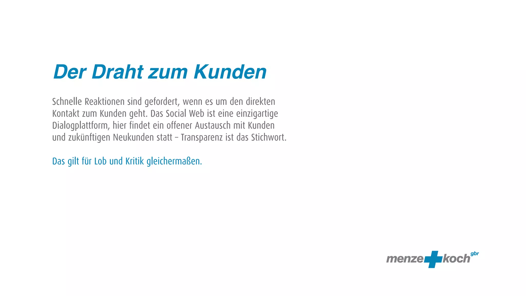 Der Draht zum Kunden
Schnelle Reaktionen sind gefordert, wenn es um den direkten
Kontakt zum Kunden geht. Das Social Web ist eine einzigartige
Dialogplattform, hier findet ein offener Austausch mit Kunden
und zukünftigen Neukunden statt – Transparenz ist das Stichwort.

Das gilt für Lob und Kritik gleichermaßen.
 